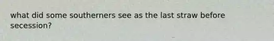 what did some southerners see as the last straw before secession?