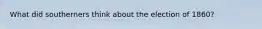 What did southerners think about the election of 1860?