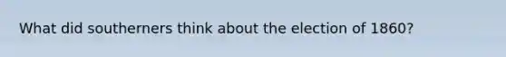 What did southerners think about the election of 1860?