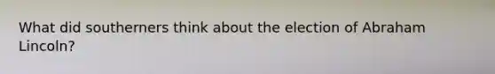 What did southerners think about the election of Abraham Lincoln?