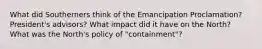 What did Southerners think of the Emancipation Proclamation? President's advisors? What impact did it have on the North? What was the North's policy of "containment"?