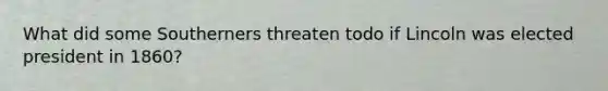 What did some Southerners threaten todo if Lincoln was elected president in 1860?