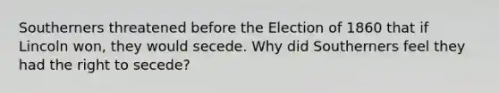 Southerners threatened before the Election of 1860 that if Lincoln won, they would secede. Why did Southerners feel they had the right to secede?