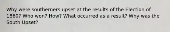 Why were southerners upset at the results of the Election of 1860? Who won? How? What occurred as a result? Why was the South Upset?