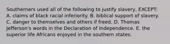 Southerners used all of the following to justify slavery, EXCEPT: A. claims of black racial inferiority. B. biblical support of slavery. C. danger to themselves and others if freed. D. Thomas Jefferson's words in the Declaration of Independence. E. the superior life Africans enjoyed in the southern states.