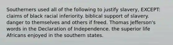 Southerners used all of the following to justify slavery, EXCEPT: claims of black racial inferiority. biblical support of slavery. danger to themselves and others if freed. Thomas Jefferson's words in the Declaration of Independence. the superior life Africans enjoyed in the southern states.