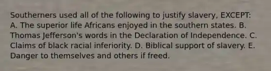 Southerners used all of the following to justify slavery, EXCEPT: A. The superior life Africans enjoyed in the southern states. B. Thomas Jefferson's words in the Declaration of Independence. C. Claims of black racial inferiority. D. Biblical support of slavery. E. Danger to themselves and others if freed.