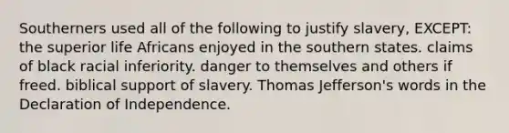 Southerners used all of the following to justify slavery, EXCEPT: the superior life Africans enjoyed in the southern states. claims of black racial inferiority. danger to themselves and others if freed. biblical support of slavery. Thomas Jefferson's words in the Declaration of Independence.