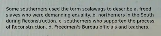 Some southerners used the term scalawags to describe a. freed slaves who were demanding equality. b. northerners in the South during Reconstruction. c. southerners who supported the process of Reconstruction. d. Freedmen's Bureau officials and teachers.