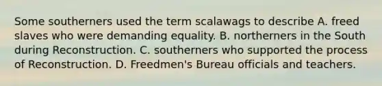 Some southerners used the term scalawags to describe A. freed slaves who were demanding equality. B. northerners in the South during Reconstruction. C. southerners who supported the process of Reconstruction. D. Freedmen's Bureau officials and teachers.