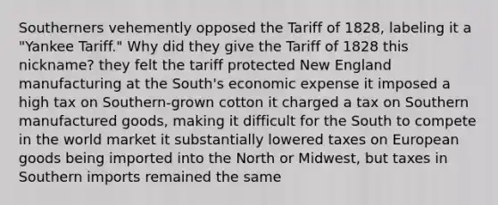 Southerners vehemently opposed the Tariff of 1828, labeling it a "Yankee Tariff." Why did they give the Tariff of 1828 this nickname? they felt the tariff protected New England manufacturing at the South's economic expense it imposed a high tax on Southern-grown cotton it charged a tax on Southern manufactured goods, making it difficult for the South to compete in the world market it substantially lowered taxes on European goods being imported into the North or Midwest, but taxes in Southern imports remained the same