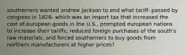 southerners wanted andrew jackson to end what tariff- passed by congress in 1828- which was an import tax that increased the cost of european goods in the U.S., prompted european nations to increase their tariffs, reduced foreign purchases of the south's raw materials, and forced southerners to buy goods from northern manufacturers at higher prices?