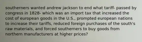 southerners wanted andrew jackson to end what tariff- passed by congress in 1828- which was an import tax that increased the cost of european goods in the U.S., prompted european nations to increase their tariffs, reduced foreign purchases of the south's raw materials, and forced southerners to buy goods from northern manufacturers at higher prices?