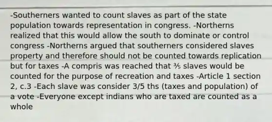 -Southerners wanted to count slaves as part of the state population towards representation in congress. -Northerns realized that this would allow the south to dominate or control congress -Northerns argued that southerners considered slaves property and therefore should not be counted towards replication but for taxes -A compris was reached that ⅗ slaves would be counted for the purpose of recreation and taxes -Article 1 section 2, c.3 -Each slave was consider 3/5 ths (taxes and population) of a vote -Everyone except indians who are taxed are counted as a whole