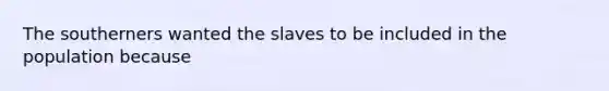 The southerners wanted the slaves to be included in the population because