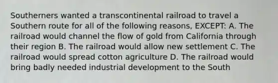 Southerners wanted a transcontinental railroad to travel a Southern route for all of the following reasons, EXCEPT: A. The railroad would channel the flow of gold from California through their region B. The railroad would allow new settlement C. The railroad would spread cotton agriculture D. The railroad would bring badly needed industrial development to the South