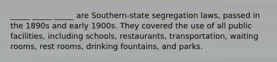 _____ _____ _____ are Southern-state segregation laws, passed in the 1890s and early 1900s. They covered the use of all public facilities, including schools, restaurants, transportation, waiting rooms, rest rooms, drinking fountains, and parks.