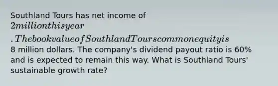 Southland Tours has net income of 2 million this year. The book value of Southland Tours common equity is8 million dollars. The company's dividend payout ratio is 60% and is expected to remain this way. What is Southland Tours' sustainable growth rate?