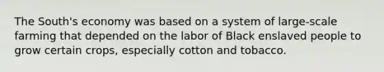 The South's economy was based on a system of large-scale farming that depended on the labor of Black enslaved people to grow certain crops, especially cotton and tobacco.