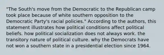 "The South's move from the Democratic to the Republican camp took place because of white southern opposition to the Democratic Party's racial policies." According to the authors, this statement illustrates how political conditions affect political beliefs. how political socialization does not always work. the transitory nature of political culture. why the Democrats have not won a southern state in a presidential election since 1964.