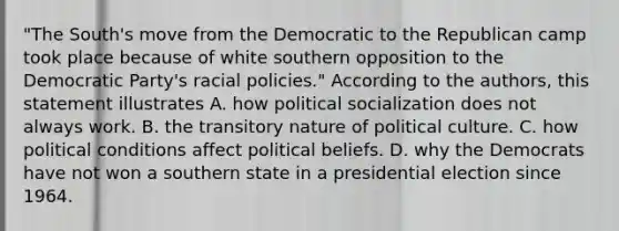 "The South's move from the Democratic to the Republican camp took place because of white southern opposition to the Democratic Party's racial policies." According to the authors, this statement illustrates A. how political socialization does not always work. B. the transitory nature of political culture. C. how political conditions affect political beliefs. D. why the Democrats have not won a southern state in a presidential election since 1964.