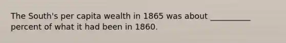 The South's per capita wealth in 1865 was about __________ percent of what it had been in 1860.