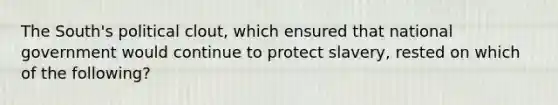 The South's political clout, which ensured that national government would continue to protect slavery, rested on which of the following?