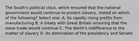 The South's political clout, which ensured that the national government would continue to protect slavery, rested on which of the following? Select one: A. Its rapidly rising profits from manufacturing B. A treaty with Great Britain ensuring that the slave trade would continue C. The North's indifference to the matter of slavery D. Its domination of the presidency and Senate