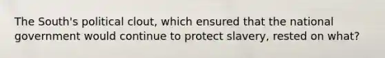The South's political clout, which ensured that the national government would continue to protect slavery, rested on what?