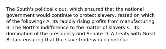 The South's political clout, which ensured that the national government would continue to protect slavery, rested on which of the following? A. Its rapidly rising profits from manufacturing B. The North's indifference to the matter of slavery C. Its domination of the presidency and Senate D. A treaty with Great Britain ensuring that the slave trade would continue