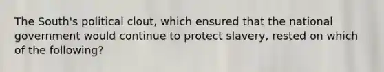 The South's political clout, which ensured that the national government would continue to protect slavery, rested on which of the following?