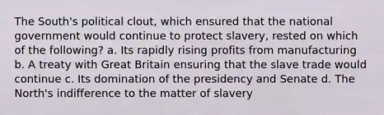 The South's political clout, which ensured that the national government would continue to protect slavery, rested on which of the following? a. Its rapidly rising profits from manufacturing b. A treaty with Great Britain ensuring that the slave trade would continue c. Its domination of the presidency and Senate d. The North's indifference to the matter of slavery