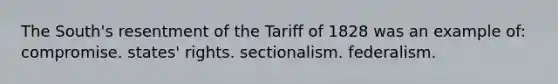 The South's resentment of the Tariff of 1828 was an example of: compromise. states' rights. sectionalism. federalism.