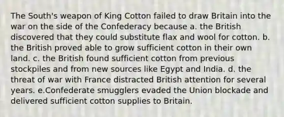 The South's weapon of King Cotton failed to draw Britain into the war on the side of the Confederacy because a. the British discovered that they could substitute flax and wool for cotton. b. the British proved able to grow sufficient cotton in their own land. c. the British found sufficient cotton from previous stockpiles and from new sources like Egypt and India. d. the threat of war with France distracted British attention for several years. e.Confederate smugglers evaded the Union blockade and delivered sufficient cotton supplies to Britain.