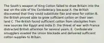 The South's weapon of King Cotton failed to draw Britain into the war on the side of the Confederacy because A. the British discovered that they could substitute flax and wool for cotton B. the British proved able to grow sufficient cotton on their own land C. The British found sufficient cotton from stockpiles from new sources like Egypt and India D. the threat of war with France distracted British attention for several years. E. Confederate smugglers evaded the Union blockade and delivered sufficient cotton supplies to Britain.