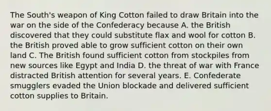 The South's weapon of King Cotton failed to draw Britain into the war on the side of the Confederacy because A. the British discovered that they could substitute flax and wool for cotton B. the British proved able to grow sufficient cotton on their own land C. The British found sufficient cotton from stockpiles from new sources like Egypt and India D. the threat of war with France distracted British attention for several years. E. Confederate smugglers evaded the Union blockade and delivered sufficient cotton supplies to Britain.