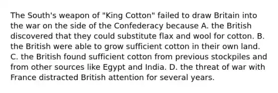 The South's weapon of "King Cotton" failed to draw Britain into the war on the side of the Confederacy because A. the British discovered that they could substitute flax and wool for cotton. B. the British were able to grow sufficient cotton in their own land. C. the British found sufficient cotton from previous stockpiles and from other sources like Egypt and India. D. the threat of war with France distracted British attention for several years.