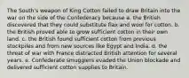 The South's weapon of King Cotton failed to draw Britain into the war on the side of the Confederacy because a. the British discovered that they could substitute flax and wool for cotton. b. the British proved able to grow sufficient cotton in their own land. c. the British found sufficient cotton from previous stockpiles and from new sources like Egypt and India. d. the threat of war with France distracted British attention for several years. e. Confederate smugglers evaded the Union blockade and delivered sufficient cotton supplies to Britain.