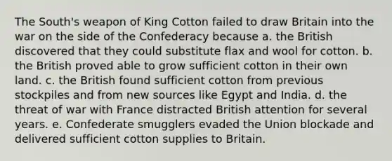 The South's weapon of King Cotton failed to draw Britain into the war on the side of the Confederacy because a. the British discovered that they could substitute flax and wool for cotton. b. the British proved able to grow sufficient cotton in their own land. c. the British found sufficient cotton from previous stockpiles and from new sources like Egypt and India. d. the threat of war with France distracted British attention for several years. e. Confederate smugglers evaded the Union blockade and delivered sufficient cotton supplies to Britain.