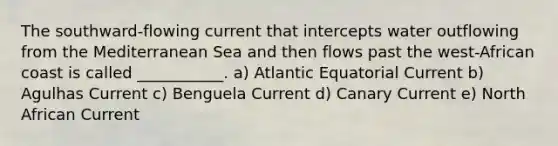 The southward-flowing current that intercepts water outflowing from the Mediterranean Sea and then flows past the west-African coast is called ___________. a) Atlantic Equatorial Current b) Agulhas Current c) Benguela Current d) Canary Current e) North African Current