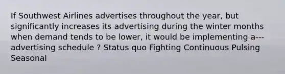 If Southwest Airlines advertises throughout the year, but significantly increases its advertising during the winter months when demand tends to be lower, it would be implementing a--- advertising schedule ? Status quo Fighting Continuous Pulsing Seasonal