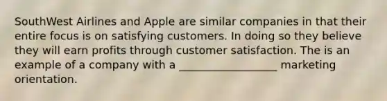 SouthWest Airlines and Apple are similar companies in that their entire focus is on satisfying customers. In doing so they believe they will earn profits through customer satisfaction. The is an example of a company with a __________________ marketing orientation.