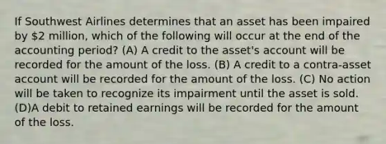 If Southwest Airlines determines that an asset has been impaired by 2 million, which of the following will occur at the end of the accounting period? (A) A credit to the asset's account will be recorded for the amount of the loss. (B) A credit to a contra-asset account will be recorded for the amount of the loss. (C) No action will be taken to recognize its impairment until the asset is sold. (D)A debit to retained earnings will be recorded for the amount of the loss.