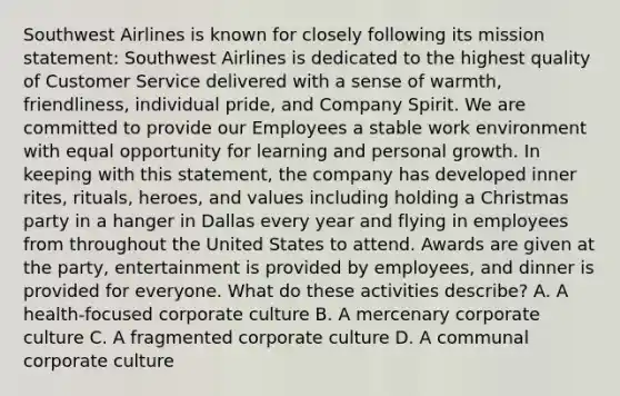 Southwest Airlines is known for closely following its mission statement: Southwest Airlines is dedicated to the highest quality of Customer Service delivered with a sense of warmth, friendliness, individual pride, and Company Spirit. We are committed to provide our Employees a stable work environment with equal opportunity for learning and personal growth. In keeping with this statement, the company has developed inner rites, rituals, heroes, and values including holding a Christmas party in a hanger in Dallas every year and flying in employees from throughout the United States to attend. Awards are given at the party, entertainment is provided by employees, and dinner is provided for everyone. What do these activities describe? A. A health-focused corporate culture B. A mercenary corporate culture C. A fragmented corporate culture D. A communal corporate culture