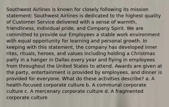 Southwest Airlines is known for closely following its mission statement: Southwest Airlines is dedicated to the highest quality of Customer Service delivered with a sense of warmth, friendliness, individual pride, and Company Spirit. We are committed to provide our Employees a stable work environment with equal opportunity for learning and personal growth. In keeping with this statement, the company has developed inner rites, rituals, heroes, and values including holding a Christmas party in a hanger in Dallas every year and flying in employees from throughout the United States to attend. Awards are given at the party, entertainment is provided by employees, and dinner is provided for everyone. What do these activities describe? a. A health-focused corporate culture b. A communal corporate culture c. A mercenary corporate culture d. A fragmented corporate culture