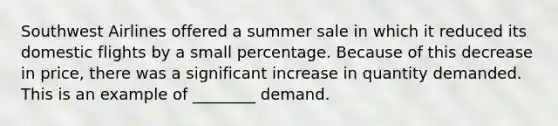 Southwest Airlines offered a summer sale in which it reduced its domestic flights by a small percentage. Because of this decrease in price, there was a significant increase in quantity demanded. This is an example of ________ demand.