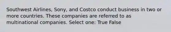 Southwest Airlines, Sony, and Costco conduct business in two or more countries. These companies are referred to as multinational companies. Select one: True False