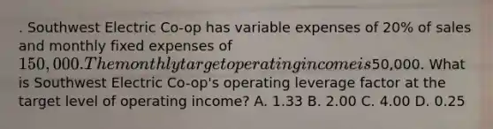 . Southwest Electric Co-op has variable expenses of 20% of sales and monthly fixed expenses of 150,000. The monthly target operating income is50,000. What is Southwest Electric Co-op's operating leverage factor at the target level of operating income? A. 1.33 B. 2.00 C. 4.00 D. 0.25