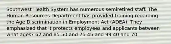 Southwest Health System has numerous semiretired staff. The Human Resources Department has provided training regarding the Age Discrimination in Employment Act (ADEA). They emphasized that it protects employees and applicants between what ages? 62 and 85 50 and 75 45 and 99 40 and 70