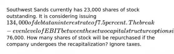 Southwest Sands currently has 23,000 shares of stock outstanding. It is considering issuing 134,000 of debt at an interest rate of 7.5 percent. The break-even level of EBIT between these two capital structure options is76,000. How many shares of stock will be repurchased if the company undergoes the recapitalization? Ignore taxes.